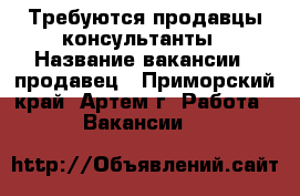 Требуются продавцы-консультанты › Название вакансии ­ продавец - Приморский край, Артем г. Работа » Вакансии   
